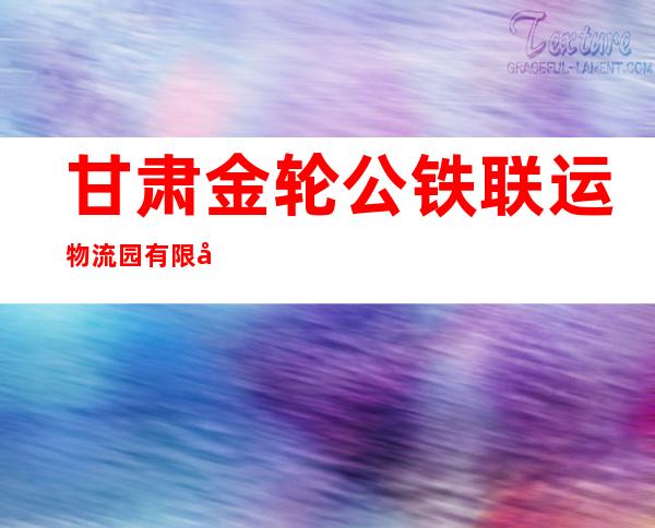 甘肃金轮公铁联运物流园有限公司